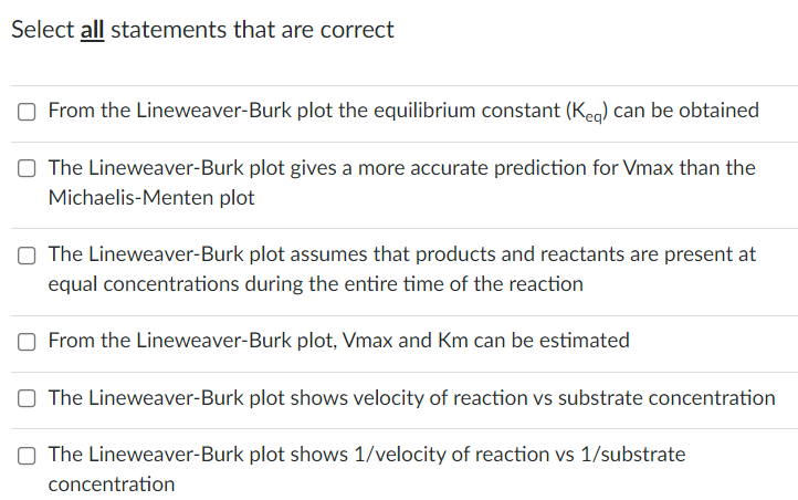 Select all statements that are correct
From the Lineweaver-Burk plot the equilibrium constant (Keg) can be obtained
The Lineweaver-Burk plot gives a more accurate prediction for Vmax than the
Michaelis-Menten plot
O The Lineweaver-Burk plot assumes that products and reactants are present at
equal concentrations during the entire time of the reaction
From the Lineweaver-Burk plot, Vmax and Km can be estimated
The Lineweaver-Burk plot shows velocity of reaction vs substrate concentration
O The Lineweaver-Burk plot shows 1/velocity of reaction vs 1/substrate
concentration
