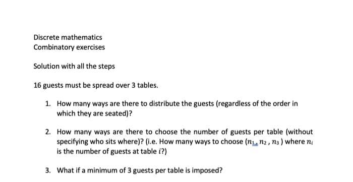 Discrete mathematics
Combinatory exercises
Solution with all the steps
16 guests must be spread over 3 tables.
1. How many ways are there to distribute the guests (regardless of the order in
which they are seated)?
2. How many ways are there to choose the number of guests per table (without
specifying who sits where)? (i.e. How many ways to choose (n,n2, n3) where n
is the number of guests at table i?)
3. What if a minimum of 3 guests per table is imposed?
