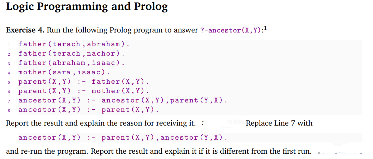 Logic Programming and Prolog
Exercise 4. Run the following Prolog program to answer ?-ancestor (X,Y):!
father (terach , abraham).
father (terach , nachor).
father (abraham , isaac).
mother (sara , isaac).
parent (X, Y )
parent (X, Y)
ancestor (X ,Y)
ancestor (X , Y)
1
2.
3
4
father (X, Y).
:- mother (X,Y).
:-
ancestor (X , Y),parent(Y,X).
:- parent (X,Y).
7
: -
8
Report the result and explain the reason for receiving it.
Replace Line 7 with
ancestor(X,Y)
:- parent (X,Y), ancestor(Y, X).
and re-run the program. Report the result and explain it if it is different from the first run.
