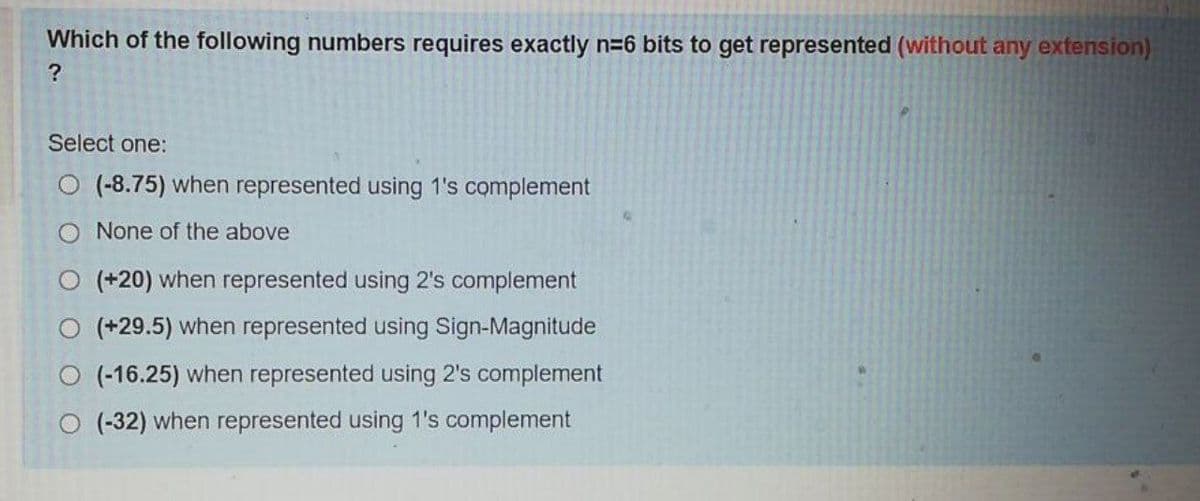 Which of the following numbers requires exactly n=6 bits to get represented (without any extension)
?
Select one:
(-8.75) when represented using 1's complement
None of the above
O (+20) when represented using 2's complement
O (+29.5) when represented using Sign-Magnitude
(-16.25) when represented using 2's complement
(-32) when represented using 1's complement
