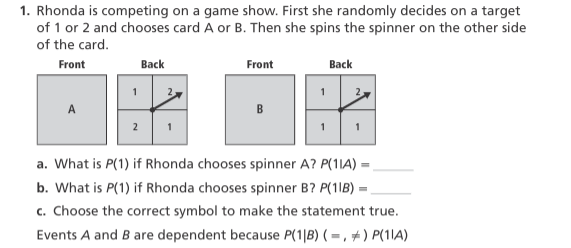 1. Rhonda is competing on a game show. First she randomly decides on a target
of 1 or 2 and chooses card A or B. Then she spins the spinner on the other side
of the card.
Front
Back
Front
Вack
A
B
1
a. What is P(1) if Rhonda chooses spinner A? P(1IA) =
b. What is P(1) if Rhonda chooses spinner B? P(11B) =
c. Choose the correct symbol to make the statement true.
Events A and B are dependent because P(1|B) ( = , + ) P(1)A)
