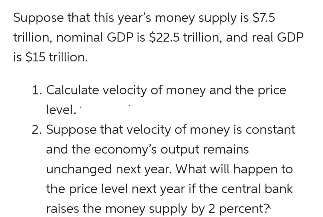 Suppose that this year's money supply is $7.5
trillion, nominal GDP is $22.5 trillion, and real GDP
is $15 trillion.
1. Calculate velocity of money and the price
level.
2. Suppose that velocity of money is constant
and the economy's output remains
unchanged next year. What will happen to
the price level next year if the central bank
raises the money supply by 2 percent?
