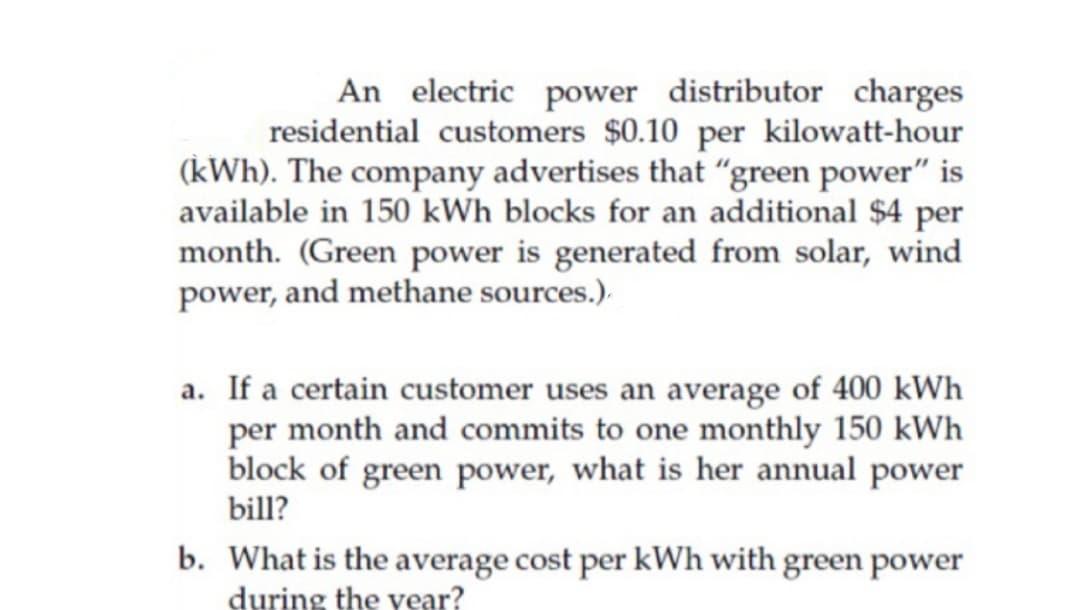 An electric power distributor charges
residential customers $0.10 per kilowatt-hour
(kWh). The company advertises that "green power" is
available in 150 kWh blocks for an additional $4 per
month. (Green power is generated from solar, wind
power, and methane sources.).
a. If a certain customer uses an average of 400 kWh
per month and commits to one monthly 150 kWh
block of green power, what is her annual power
bill?
b. What is the average cost per kWh with green power
during the year?

