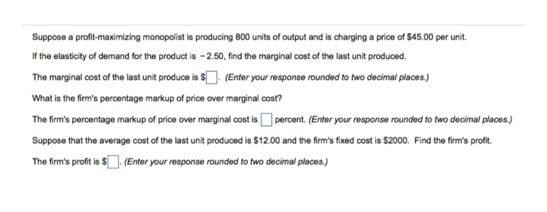 Suppose a profit-maximizing monopolist is producing 800 units of output and is charging a price of $45.00 per unit.
If the elasticity of demand for the product is - 2.50, find the marginal cost of the last unit produced.
The marginal cost of the last unit produce is $. (Enter your response rounded to two decimal places.)
What is the firm's percentage markup of price over marginal cost?
The firm's percentage markup of price over marginal cost is
percent. (Enter your response rounded to two decimal places.)
Suppose that the average cost of the last unit produced is $12.00 and the firm's fixed cost is $2000. Find the firm's profit.
The firm's profit is $
(Enter your response rounded to two decimal places.)
