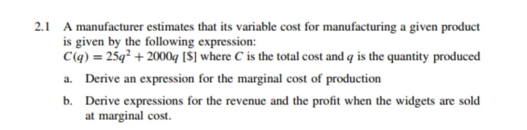 2.1
A manufacturer estimates that its variable cost for manufacturing a given product
is given by the following expression:
C(q) = 25q² + 2000q [$] where C is the total cost and q is the quantity produced
a. Derive an expression for the marginal cost of production
b. Derive expressions for the revenue and the profit when the widgets are sold
at marginal cost.
