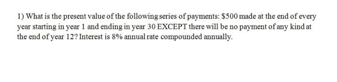 1) What is the present value of the following series of payments: $500 made at the end of every
year starting in year 1 and ending in year 30 EXCEPT there will be no payment of any kind at
the end of year 12? Interest is 8% annual rate compounded annually.
