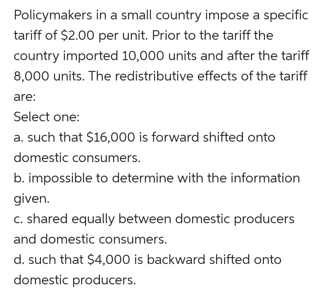 Policymakers in a small country impose a specific
tariff of $2.00 per unit. Prior to the tariff the
country imported 10,000 units and after the tariff
8,000 units. The redistributive effects of the tariff
are:
Select one:
a. such that $16,000 is forward shifted onto
domestic consumers.
b. impossible to determine with the information
given.
c. shared equally between domestic producers
and domestic consumers.
d. such that $4,000 is backward shifted onto
domestic producers.
