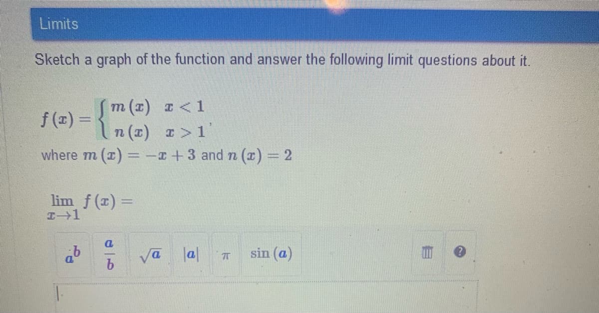 Limits
Sketch a graph of the function and answer the following limit questions about it
m (1) I <1
f (x) = {
n (1) I>1
where m (x) =-+3 and n (¤) = 2
lim f (x) =
%3D
la|
sin (a)
