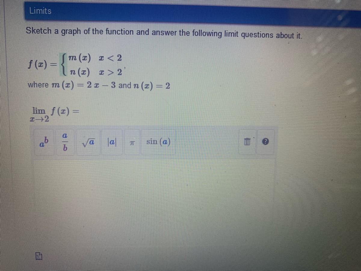 Limits
Sketch a graph of the function and answer the following limit questions about it.
m (1) I <2
f (1) =
n (2) T> 2
where m (x) = 2z-3 and n (x) = 2
lim f (x) =
D.
Va la|
sin (a)
