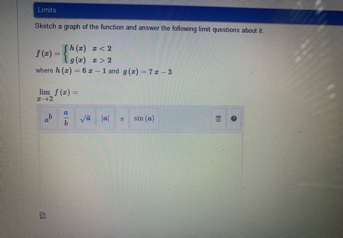 Limits
Sketch a graph of the function and answer the following limit questions about it.
Sh (1) I< 2
9 (1) 1> 2
where h (z) = 6 z – 1 and g (1) = 7 ¤ – 3
f(=) = {
lim f (1) =
エ→2
D.
Va la|
b.
sin (a)
