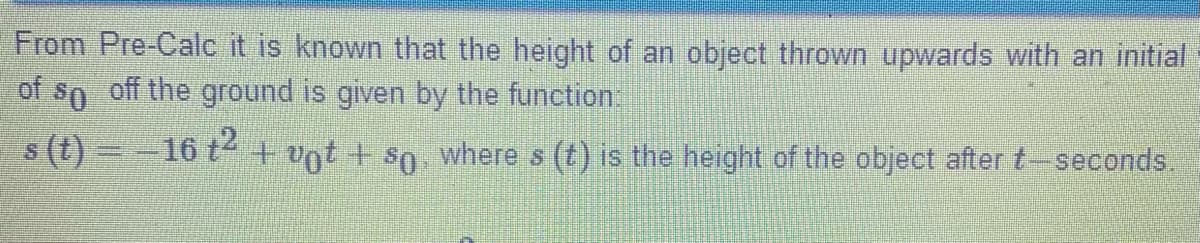 From Pre-Calc it is known that the height of an object thrown upwards with an initial
of so off the ground is given by the function:
s (t)=-16 t + nt + so, where s (t) is the height of the object after t-seconds.
