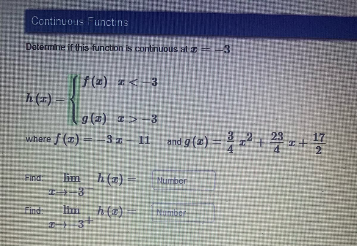 Continuous Functins
Determine if this function is continuous at z= -3
1(の) z<3
h (x) =
9(z) >3
where /(z) – 3 2 - 11 and g(x) – +
17
and g (1) =
4
4.
Find.
lim
h(x)
Number
Find:
lim
五(z)-
Number
T--3+
