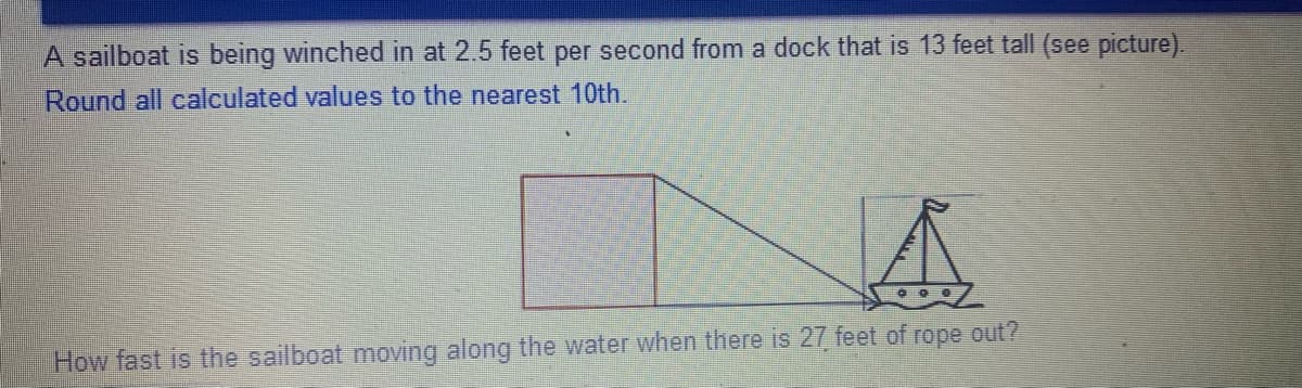 A sailboat is being winched in at 2.5 feet per second from a dock that is 13 feet tall (see picture).
Round all calculated values to the nearest 10th.
How fast is the sailboat moving along the water when there is 27 feet of rope out?
