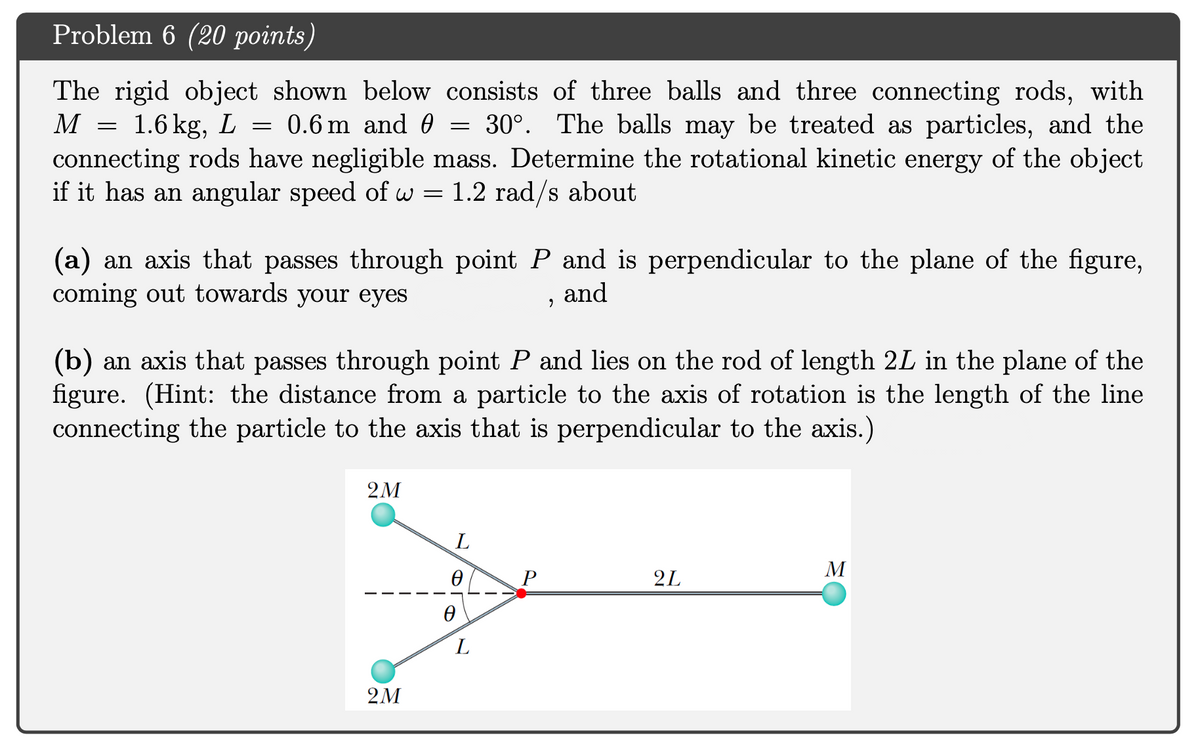 Problem 6 (20 points)
The rigid object shown below consists of three balls and three connecting rods, with
M
1.6 kg,
0.6 m and 0
30°. The balls may be treated as particles, and the
connecting rods have negligible mass. Determine the rotational kinetic energy of the object
if it has an angular speed of w = 1.2 rad/s about
(a) an axis that passes through point P and is perpendicular to the plane of the figure,
coming out towards your eyes
and
(b) an axis that passes through point P and lies on the rod of length 2L in the plane of the
figure. (Hint: the distance from a particle to the axis of rotation is the length of the line
connecting the particle to the axis that is perpendicular to the axis.)
2M
M
P
2L
L
2M
