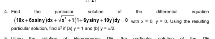 4. Find
the
particular
solution
of
the
differential
equation
(10x + 6x siny)dx + Vx? +1(1+ 6ysiny+10y)dy = 0 with x = 0, y = 0. Using the resulting
particular solution, find x2 if (a) y = 1 and (b) y = r/2.
5.
I Ising
the
solution
of
Homogenous
DE
the
narticular
solution
of
the
DE
