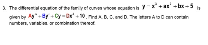 3. The differential equation of the family of curves whose equation is y = x° + ax +bx + 5 is
given by Ay" +By' + Cy = Dx² +10 . Find A, B, C, and D. The letters A to D can contain
numbers, variables, or combination thereof.
