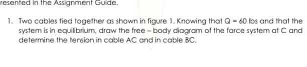 resented in the Assignment Guide.
1. Two cables tied together as shown in figure 1. Knowing that Q = 60 lbs and that the
system is in equilibrium, draw the free - body diagram of the force system at C and
determine the tension in cable AC and in cable BC.
