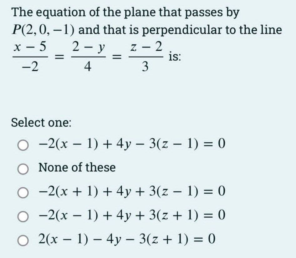 The equation of the plane that passes by
P(2, 0, -1) and that is perpendicular to the line
x-5
2-y
-2
4
Z
-
3
2
is:
Select one:
O2(x - 1) + 4y - 3(z - 1) = 0
O None of these
O
2(x + 1) + 4y + 3(z − 1) = 0
-
-2(x - 1) + 4y + 3(z + 1) = 0
O 2(x - 1) - 4y - 3(z + 1) = 0