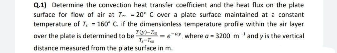 Q.1) Determine the convection heat transfer coefficient and the heat flux on the plate
surface for flow of air at T = 20° C over a plate surface maintained at a constant
temperature of T₁ = 160° C. if the dimensionless temperature profile within the air layer
= e-ay, where a = 3200 m ¹ and y is the vertical
over the plate is determined to be
T(y)-Too
Ts-Too
distance measured from the plate surface in m.