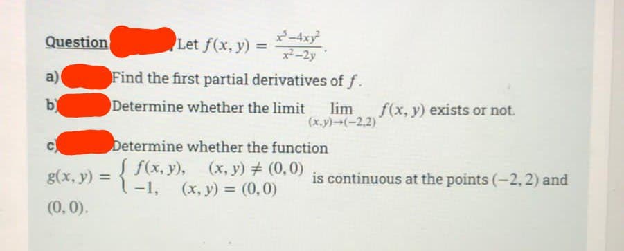 Question
a)
b)
x³-4xy²
x²-2y
Let f(x, y) =
Find the first partial derivatives of f.
Determine whether the limit lim f(x, y) exists or not.
(x,y)-(-2,2)
Determine whether the function
g(x, y) = { f(x, y), (x, y) # (0,0)
-1, (x, y) = (0,0)
(0,0).
is continuous at the points (-2, 2) and