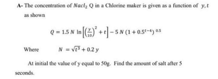 A- The concentration of Nacl2 Q in a Chlorine maker is given as a function of y,t
as shown
Q = 1.5 N In ) +]- 5 N (1 + 0.5-4) 05
Where
N = VE3 +0.2 y
At initial the value of y equal to 50g. Find the amount of salt after 5
seconds.
