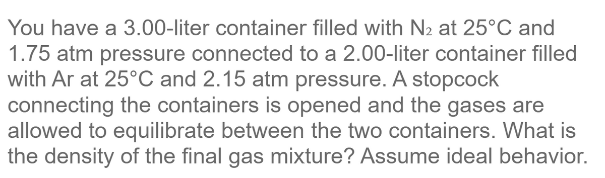 You have a 3.00-liter container filled with N2 at 25°C and
1.75 atm pressure connected to a 2.00-liter container filled
with Ar at 25°C and 2.15 atm pressure. A stopcock
connecting the containers is opened and the gases are
allowed to equilibrate between the two containers. What is
the density of the final gas mixture? Assume ideal behavior.
