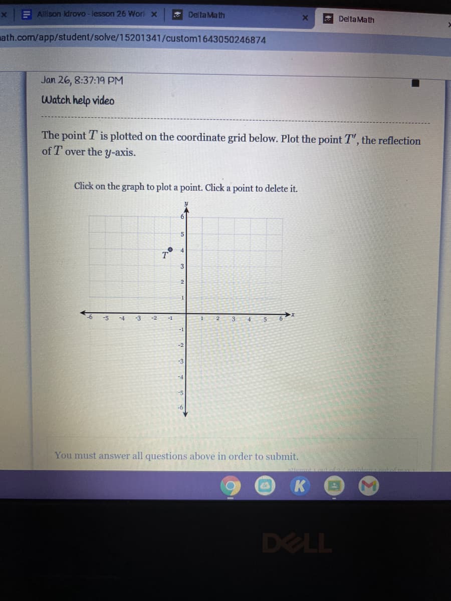 E Alison kdrovo - lesson 26 Worl x
* Delta Math
Delta Math
math.com/app/student/solve/15201341/custom1643050246874
Jan 26, 8:37:19 PM
Watch help video
The point T is plotted on the coordinate grid below. Plot the point T", the reflection
of T over the y-axis.
Click on the graph to plot a point. Click a point to delete it.
-6
-5
-4
-3
5
-2
-1
2
3
4
You must answer all questions above in order to submit.
K
DELL
