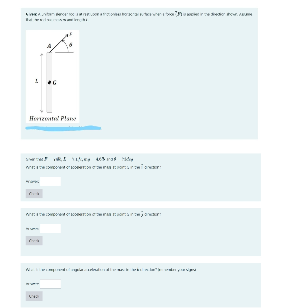 Given: A uniform slender rod is at rest upon a frictionless horizontal surface when a force (F) is applied in the direction shown. Assume
that the rod has mass m and length L.
A
L
Horizontal Plane
Given that F = 74lb, L = 7.1 ft, mg = 4.6lb, and 0 = 73deg
What is the component of acceleration of the mass at point G in the i direction?
Answer:
Check
What is the component of acceleration of the mass at point G in the j direction?
Answer:
Check
What is the component of angular acceleration of the mass in the k direction? (remember your signs)
Answer:
Check
