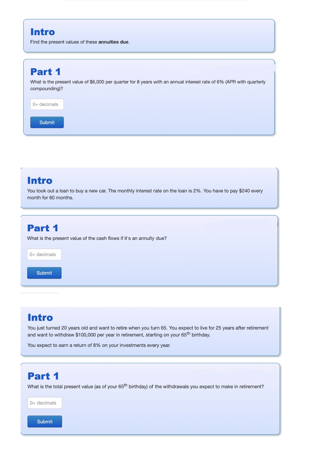 Intro
Find the present values of these annuities due.
Part 1
What is the present value of $6,000 per quarter for 8 years with an annual interest rate of 6% (APR with quarterly
compounding)?
0+ decimals
Submit
Intro
You took out a loan to buy a new car. The monthly interest rate on the loan is 2%. You have to pay $240 every
month for 60 months.
Part 1
What is the present value of the cash flows if it's an annuity due?
0+ decimals
Submit
Intro
You just turned 20 years old and want to retire when you turn 65. You expect to live for 25 years after retirement
and want to withdraw $100,000 per year in retirement, starting on your 65th birthday.
You expect to earn a return of 8% on your investments every year.
Part 1
What is the total present value (as of your 65th birthday) of the withdrawals you expect to make in retirement?
0+ decimals
Submit
