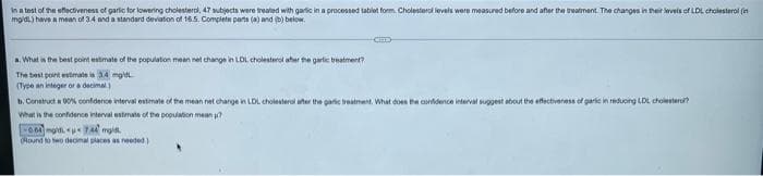 In a test of the eflectiveness of garic for lowering cholesterol, 47 mubjecta were treated with garic in a processed tablet form. Cholesterol levels were measured before and after the treatment The changes in their kevels of LDL cholesterol (in
mgdi.) have a mean of 3.4 nd a standard deviation of 16.5. Complete parts (a) and () below.
a. What in the best poit estmate of the populaton mean net change in LDL cholesterol ater the garlic beatment?
The best point estimate 34 mg
(Type an integer ora decimal)
b. Construct a 0O% confidence interval estimate of the mean net change in LDL cholesterol aher the garic treatment. What doen he conldence eterval suggest about the effectiveress of garic in reduong LDL cholestaro
What is the conidence interval estimate of the population mean
(Round to two deonal places as needed)
