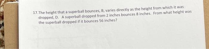 17.The height that a superball bounces, B, varies directly as the height from which it was
dropped, D. A superball dropped from 2 inches bounces 8 inches. From what height was
the superball dropped if it bounces 56 inches?
