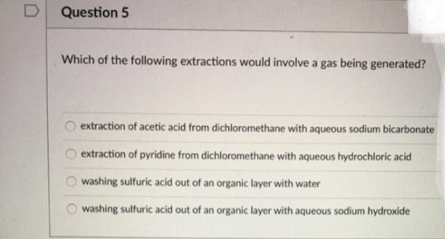 Which of the following extractions would involve a gas being generated?
extraction of acetic acid from dichloromethane with aqueous sodium bicarbonate
extraction of pyridine from dichloromethane with aqueous hydrochloric acid
washing sulfuric acid out of an organic layer with water
washing sulfuric acid out of an organic layer with aqueous sodium hydroxide
oo oo
