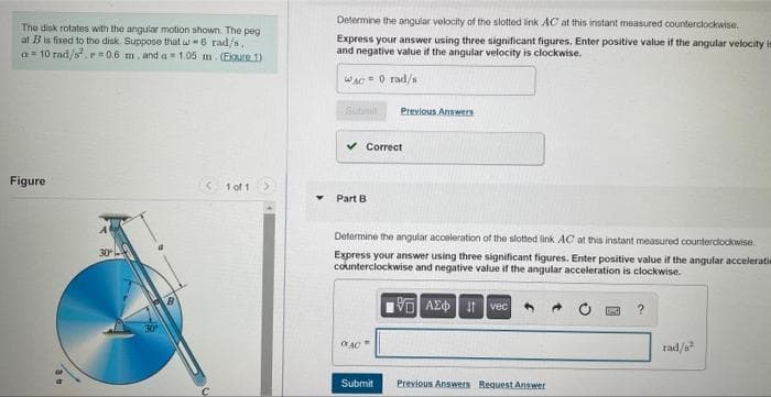Determine the angular velocity of the slotted link AC at this instant measured counterclockwise.
The disk rotates with the angular motion shown. The peg
at Bis fixed to tho disk. Suppose that w-6 rad/s,
a= 10 rad/s, r=0.6 m, and a= 1.05 m. (Ekure 1)
Express your answer using three significant figures. Enter positive value if the angular velocity is
and negative value if the angular velocity is clockwise.
wAC = 0 rad/s
Subimil
Previous Answers
v Correct
Figure
1 of 1
Part B
Determine the angular acceleration of the slotted link AC at this instant measured counterdockwise.
30
Express your answer using three significant figures. Enter positive value if the angular acceleratie
counterclockwise and negative value if the angular acceleration is clockwise.
AE it vec
rad/s
Submit
Previous Answers Request Answer
