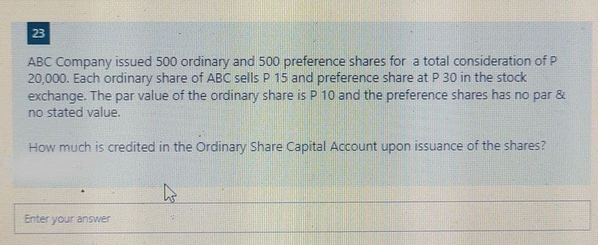 23
ABC Company issued 500 ordinary and 500 preference shares for a total consideration of P
20,000. Each ordinary share of ABC sells P 15 and preference share at P 30 in the stock
exchange. The par value of the ordinary share is P 10 and the preference shares has no par &
no stated value.
How much is credited in the Ordinary Share Capital Account upon issuance of the shares?
Enter your answer
