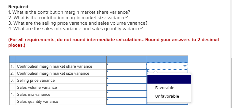 Required:
1. What is the contribution margin market share variance?
2. What is the contribution margin market size variance?
3. What are the selling price variance and sales volume variance?
4. What are the sales mix variance and sales quantity variance?
(For all requirements, do not round intermediate calculations. Round your answers to 2 decimal
places.)
1. Contribution margin market share variance
2. Contribution margin market size variance
3. Selling price variance
Sales volume variance
Favorable
4. Sales mix variance
Sales quantity variance
Unfavorable
