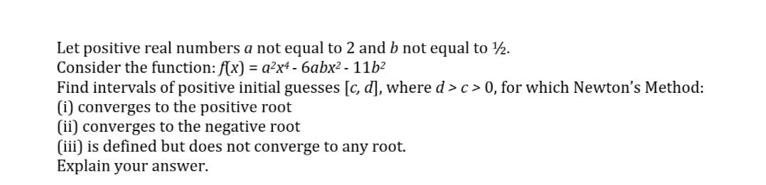 Let positive real numbers a not equal to 2 and b not equal to 2.
Consider the function: f(x) = a?x+ - 6abx? - 11b?
Find intervals of positive initial guesses [c, d], where d > c> 0, for which Newton's Method:
(i) converges to the positive root
(ii) converges to the negative root
(iii) is defined but does not converge to any root.
Explain your answer.
