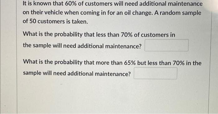 It is known that 60% of customers will need additional maintenance
on their vehicle when coming in for an oil change. A random sample
of 50 customers is taken.
What is the probability that less than 70% of customers in
the sample will need additional maintenance?
What is the probability that more than 65% but less than 70% in the
sample will need additional maintenance?

