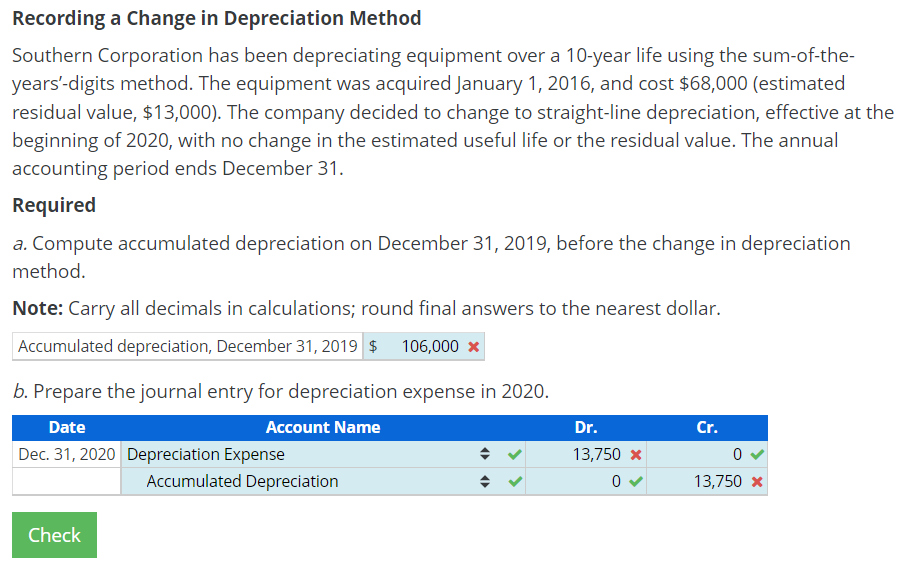Recording a Change in Depreciation Method
Southern Corporation has been depreciating equipment over a 10-year life using the sum-of-the-
years'-digits method. The equipment was acquired January 1, 2016, and cost $68,000 (estimated
residual value, $13,000). The company decided to change to straight-line depreciation, effective at the
beginning of 2020, with no change in the estimated useful life or the residual value. The annual
accounting period ends December 31.
Required
a. Compute accumulated depreciation on December 31, 2019, before the change in depreciation
method.
Note: Carry all decimals in calculations; round final answers to the nearest dollar.
Accumulated depreciation, December 31, 2019 $ 106,000 x
b. Prepare the journal entry for depreciation expense in 2020.
Date
Account Name
Dr.
Cr.
Dec. 31, 2020 Depreciation Expense
13,750 x
Accumulated Depreciation
13,750 x
Check

