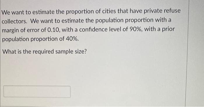 We want to estimate the proportion of cities that have private refuse
collectors. We want to estimate the population proportion with a
margin of error of 0.10, with a confidence level of 90%, with a prior
population proportion of 40%.
What is the required sample size?
