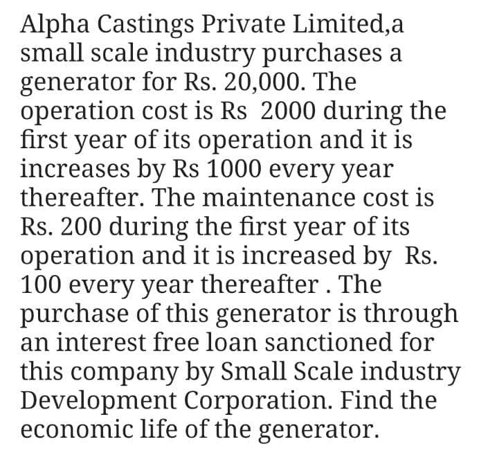 Alpha Castings Private Limited,a
small scale industry purchases a
generator for Rs. 20,000. The
operation cost is Rs 2000 during the
first year of its operation and it is
increases by Rs 1000 every year
thereafter. The maintenance cost is
Rs. 200 during the first year of its
operation and it is increased by Rs.
100 every year thereafter . The
purchase of this generator is through
an interest free loan sanctioned for
this company by Small Scale industry
Development Corporation. Find the
economic life of the generator.
