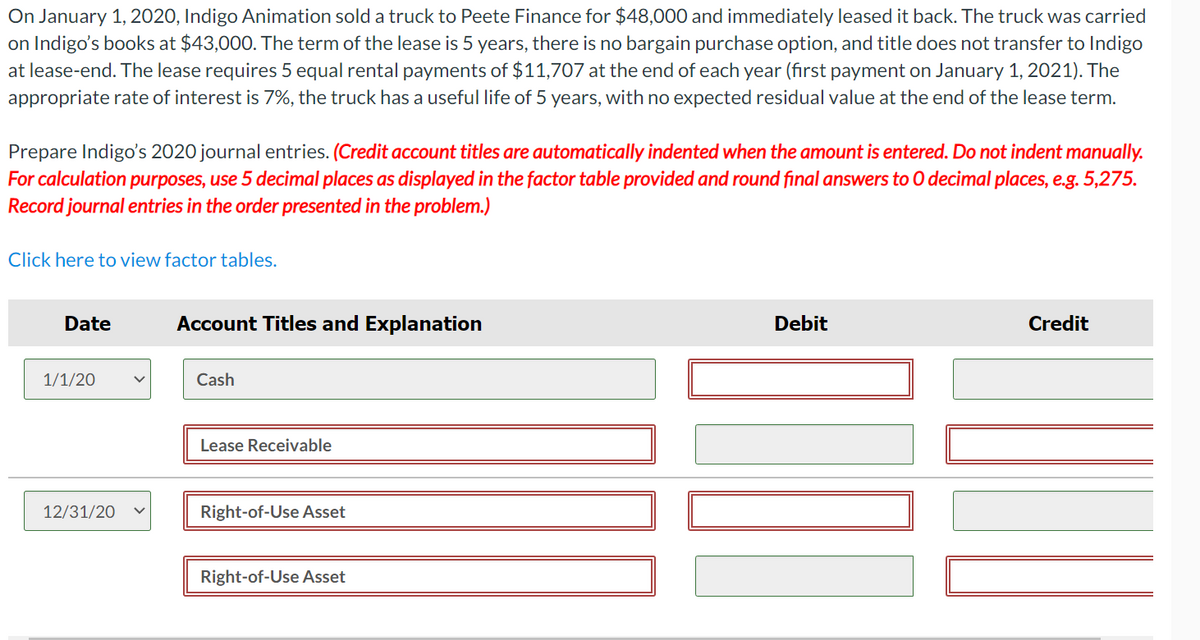 On January 1, 2020, Indigo Animation sold a truck to Peete Finance for $48,000 and immediately leased it back. The truck was carried
on Indigo's books at $43,000. The term of the lease is 5 years, there is no bargain purchase option, and title does not transfer to Indigo
at lease-end. The lease requires 5 equal rental payments of $11,707 at the end of each year (first payment on January 1, 2021). The
appropriate rate of interest is 7%, the truck has a useful life of 5 years, with no expected residual value at the end of the lease term.
Prepare Indigo's 2020 journal entries. (Credit account titles are automatically indented when the amount is entered. Do not indent manually.
For calculation purposes, use 5 decimal places as displayed in the factor table provided and round final answers to O decimal places, e.g. 5,275.
Record journal entries in the order presented in the problem.)
Click here to view factor tables.
Date
Account Titles and Explanation
Debit
Credit
/20
Cash
Lease Receivable
12/31/20
Right-of-Use Asset
Right-of-Use Asset
