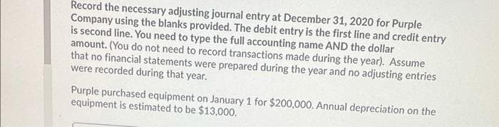 Record the necessary adjusting journal entry at December 31, 2020 for Purple
Company using the blanks provided. The debit entry is the first line and credit entry
is second line. You need to type the full accounting name AND the dollar
amount. (You do not need to record transactions made during the year). Assume
that no financial statements were prepared during the year and no adjusting entries
were recorded during that year.
Purple purchased equipment on January 1 for $200,000. Annual depreciation on the
equipment is estimated to be $13,000.
