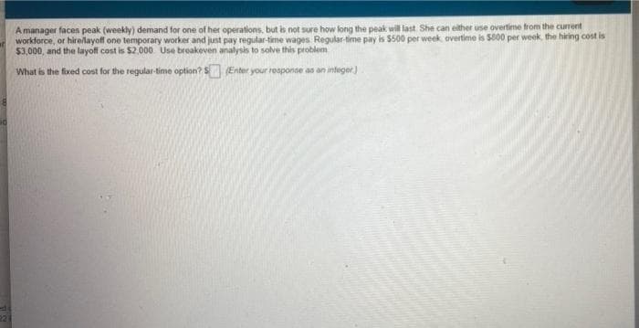 A manager facen peak (weekly) demand for one of her operations, but is not sure how long the peak will last She can either use overtime from the current
workforce, or hirelayoff one temporary worker and just pay regular-time wages Regular-time pay is $500 per week overtime is 5800 per week, the hiring cost is
$3,000, and the layoff cost is $2,000 Use breakeven analysis to solve this problem
What is the fixed cost for the regular time option?S Enter your reaponae as an integer)
