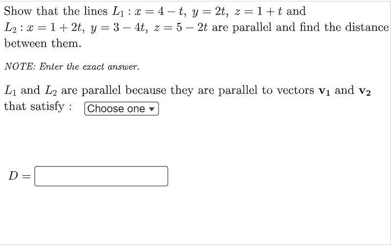 Show that the lines L₁ : x = 4-t, y = 2t, z = 1+ t and
L₂ : x = 1 + 2t, y = 3 - 4t, z = 5 – 2t are parallel and find the distance
between them.
NOTE: Enter the exact answer.
L₁ and L₂ are parallel because they are parallel to vectors v₁ and v₂
that satisfy : Choose one
D=
||