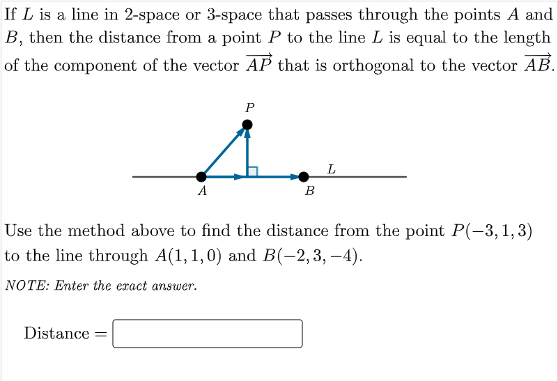 If L is a line in 2-space or 3-space that passes through the points A and
B, then the distance from a point P to the line L is equal to the length
of the component of the vector AP that is orthogonal to the vector AB.
P
i
L
A
B
Use the method above to find the distance from the point P(-3,1,3)
to the line through A(1,1,0) and B(-2,3,-4).
NOTE: Enter the exact answer.
Distance =