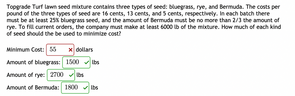 Topgrade Turf lawn seed mixture contains three types of seed: bluegrass, rye, and Bermuda. The costs per
pound of the three types of seed are 16 cents, 13 cents, and 5 cents, respectively. In each batch there
must be at least 25% bluegrass seed, and the amount of Bermuda must be no more than 2/3 the amount of
rye. To fill current orders, the company must make at least 6000 lb of the mixture. How much of each kind
of seed should the be used to minimize cost?
Minimum Cost: 55
X dollars
Amount of bluegrass: 1500 v lbs
Amount of rye: 2700
V lbs
Amount of Bermuda: 1800
lbs
