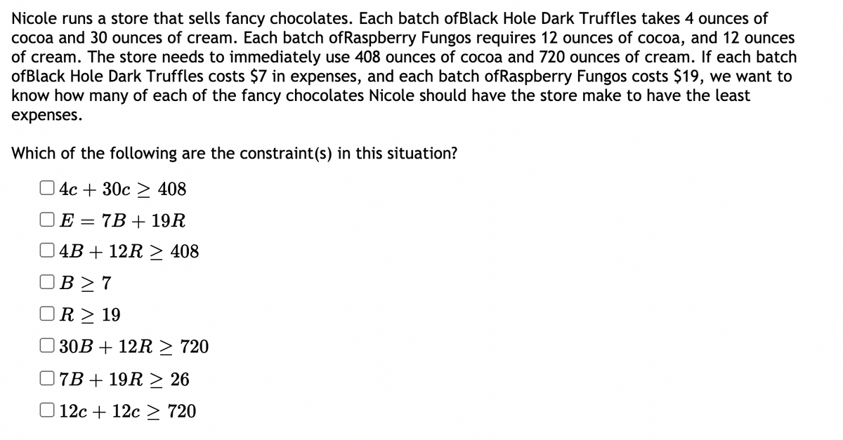 Nicole runs a store that sells fancy chocolates. Each batch ofBlack Hole Dark Truffles takes 4 ounces of
cocoa and 30 ounces of cream. Each batch ofRaspberry Fungos requires 12 ounces of cocoa, and 12 ounces
of cream. The store needs to immediately use 408 ounces of cocoa and 720 ounces of cream. If each batch
ofBlack Hole Dark Truffles costs $7 in expenses, and each batch ofRaspberry Fungos costs $19, we want to
know how many of each of the fancy chocolates Nicole should have the store make to have the least
expenses.
Which of the following are the constraint(s) in this situation?
O 4c + 30c > 408
E
7B + 19R
4B + 12R > 408
B > 7
R > 19
30B + 12R > 720
7B + 19R > 26
12с + 12с > 720
