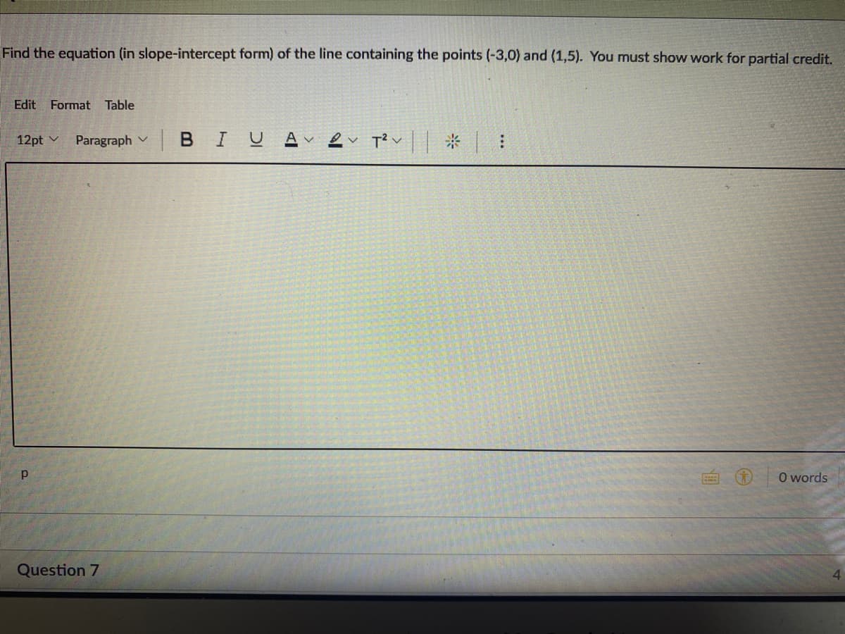 Find the equation (in slope-intercept form) of the line containing the points (-3,0) and (1,5). You must show work for partial credit.
Edit Format Table
|BIU Av
ev T? v * :
12pt v
Paragraph v
O words
Question 7

