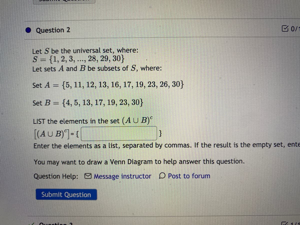 Question 2
E 0/1
Let S be the universal set, where:
S = {1, 2, 3, ..., 28, 29, 30}
Let sets A and B be subsets of S, where:
Set A = {5, 11, 12, 13, 16, 17, 19, 23, 26, 30}
Set B = {4, 5, 13, 17, 19, 23, 30}
LIST the elements in the set (AU B)
[(AU B)]= {
}
Enter the elements as a list, separated by commas. If the result is the empty set, ente
You may want to draw a Venn Diagram to help answer this question.
Question Help: Message instructor D Post to forum
Submit Question
Qu stion 2
E 1/1
