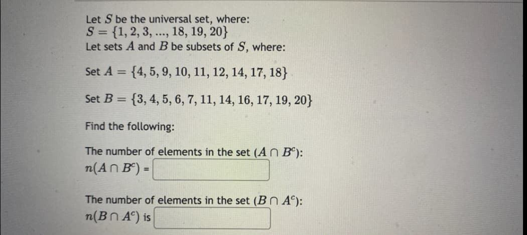 Let S be the universal set, where:
S = {1, 2, 3, ..., 18, 19, 20}
Let sets A and B be subsets of S, where:
%3D
Set A = {4, 5, 9, 10, 11, 12, 14, 17, 18}
Set B =
= {3, 4, 5, 6, 7, 11, 14, 16, 17, 19, 20}
Find the following:
The number of elements in the set (AN Bº):
n(AN B") =
%3!
The number of elements in the set (BN A°):
n(Bn A°) is
